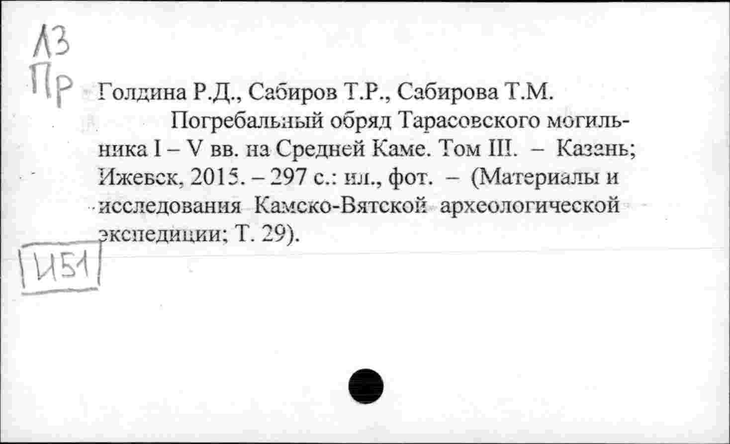 ﻿A3
Пр
Голдина Р.Д., Сабиров Т.Р., Сабирова Т.М.
Погребальный обряд Тарасовского могильника I - V вв. на Средней Каме. Том III. - Казань; Ижевск. 2015. - 297 с.: ил., фот. - (Материалы и исследования Камско-Вятской археологической
экспедиции; Т. 29).